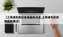 【上海浦东新区疫情最新消息,上海浦东区疫情最新情况】