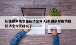 新疆伊犁疫情最新消息今天/新疆伊犁疫情最新消息今天封城了