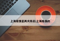 上海疫情呈两大特点/上海疫情的
