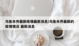 乌鲁木齐最新疫情最新消息/乌鲁木齐最新的疫情情况 最新消息