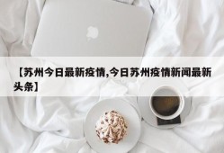 【苏州今日最新疫情,今日苏州疫情新闻最新头条】