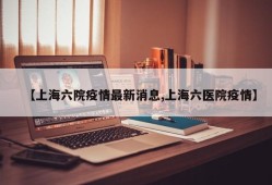 【上海六院疫情最新消息,上海六医院疫情】