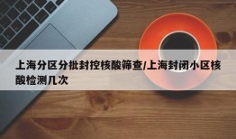 上海分区分批封控核酸筛查/上海封闭小区核酸检测几次