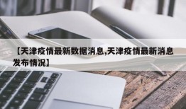 【天津疫情最新数据消息,天津疫情最新消息发布情况】