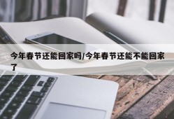 今年春节还能回家吗/今年春节还能不能回家了