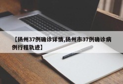 【扬州37例确诊详情,扬州市37例确诊病例行程轨迹】