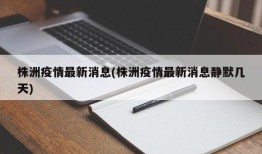 株洲疫情最新消息(株洲疫情最新消息静默几天)