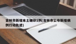 吉林市新增本土确诊1例(吉林市公布新增病例行动轨迹)