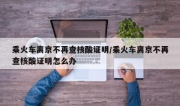 乘火车离京不再查核酸证明/乘火车离京不再查核酸证明怎么办
