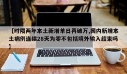 【时隔两年本土新增单日再破万,国内新增本土病例连续28天为零不包括境外输入结束吗】