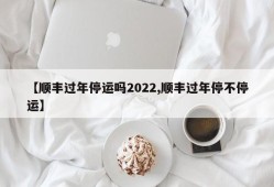 【顺丰过年停运吗2022,顺丰过年停不停运】