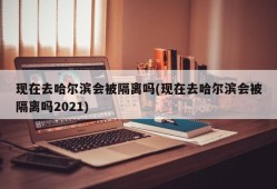 现在去哈尔滨会被隔离吗(现在去哈尔滨会被隔离吗2021)