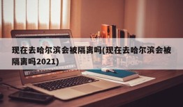现在去哈尔滨会被隔离吗(现在去哈尔滨会被隔离吗2021)