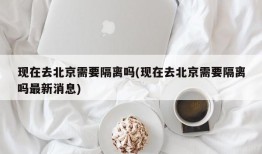 现在去北京需要隔离吗(现在去北京需要隔离吗最新消息)