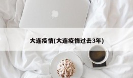 大连疫情(大连疫情过去3年)