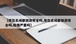 【现在去成都旅游安全吗,现在去成都旅游安全吗,疫情严重吗】
