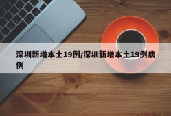 深圳新增本土19例/深圳新增本土19例病例