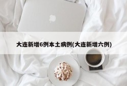 大连新增6例本土病例(大连新增六例)