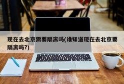 现在去北京需要隔离吗(谁知道现在去北京要隔离吗?)