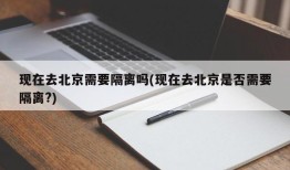 现在去北京需要隔离吗(现在去北京是否需要隔离?)
