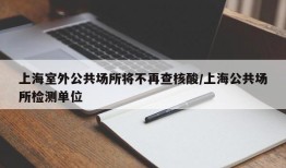 上海室外公共场所将不再查核酸/上海公共场所检测单位