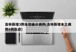 吉林新增3例本地确诊病例(吉林新增本土病例4例轨迹)