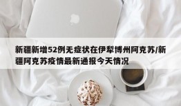 新疆新增52例无症状在伊犁博州阿克苏/新疆阿克苏疫情最新通报今天情况