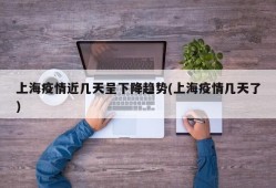 上海疫情近几天呈下降趋势(上海疫情几天了)
