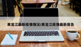 黑龙江最新疫情情况/黑龙江疫情最新报告
