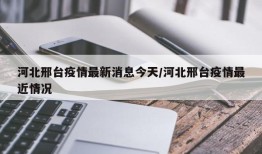 河北邢台疫情最新消息今天/河北邢台疫情最近情况