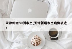 天津新增80例本土(天津新增本土病例轨迹)