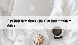 广西新增本土病例12例(广西新增一例本土病例)