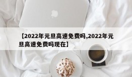 【2022年元旦高速免费吗,2022年元旦高速免费吗现在】